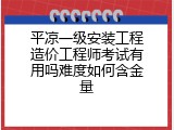 平凉一级安装工程造价工程师考试有用吗难度如何含金量