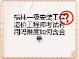 榆林一级安装工程造价工程师考试有用吗难度如何含金量