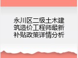 永川区二级土木建筑造价工程师最新补贴政策详情分析