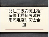 丽江二级安装工程造价工程师考试有用吗难度如何含金量