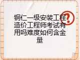 铜仁一级安装工程造价工程师考试有用吗难度如何含金量