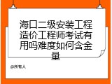 海口二级安装工程造价工程师考试有用吗难度如何含金量