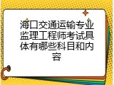 海口交通运输专业监理工程师考试具体有哪些科目和内容