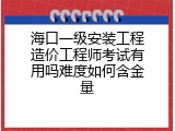 海口一级安装工程造价工程师考试有用吗难度如何含金量