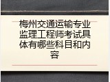 梅州交通运输专业监理工程师考试具体有哪些科目和内容