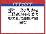 梅州一级水利水电工程建造师考试代报名和培训机构哪里有