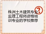 株洲土木建筑专业监理工程师资格培训专业的学校推荐