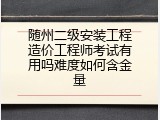 随州二级安装工程造价工程师考试有用吗难度如何含金量