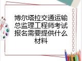 博尔塔拉交通运输总监理工程师考试报名需要提供什么材料