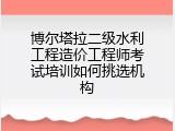 博尔塔拉二级水利工程造价工程师考试培训如何挑选机构