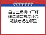 昌吉二级机电工程建造师是机考还是笔试考场在哪里