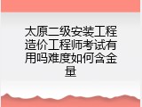 太原二级安装工程造价工程师考试有用吗难度如何含金量