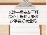 长沙一级安装工程造价工程师大概多少学费好就业吗