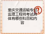 重庆交通运输专业监理工程师考试具体有哪些科目和内容