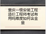 重庆一级安装工程造价工程师考试有用吗难度如何含金量