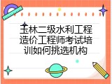 玉林二级水利工程造价工程师考试培训如何挑选机构