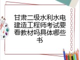 甘肃二级水利水电建造工程师考试要看教材吗具体哪些书