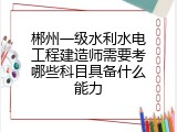 郴州一级水利水电工程建造师需要考哪些科目具备什么能力