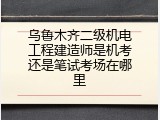 乌鲁木齐二级机电工程建造师是机考还是笔试考场在哪里