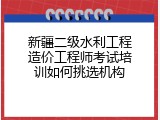 新疆二级水利工程造价工程师考试培训如何挑选机构