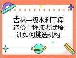 吉林一级水利工程造价工程师考试培训如何挑选机构