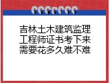 吉林土木建筑监理工程师证书考下来需要花多久难不难
