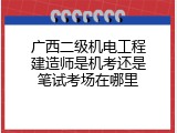 广西二级机电工程建造师是机考还是笔试考场在哪里
