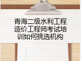青海二级水利工程造价工程师考试培训如何挑选机构