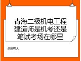 青海二级机电工程建造师是机考还是笔试考场在哪里