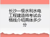 长沙一级水利水电工程建造师考试合格线介绍具体多少分