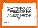 拉萨二级市政公用工程建造师证书电子版在哪下载怎么下