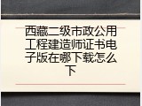 西藏二级市政公用工程建造师证书电子版在哪下载怎么下
