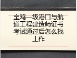 宝鸡一级港口与航道工程建造师证书考试通过后怎么找工作