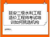 延安二级水利工程造价工程师考试培训如何挑选机构
