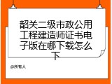 韶关二级市政公用工程建造师证书电子版在哪下载怎么下