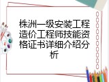 株洲一级安装工程造价工程师技能资格证书详细介绍分析