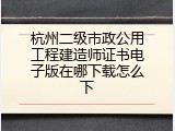 杭州二级市政公用工程建造师证书电子版在哪下载怎么下