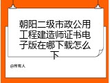 朝阳二级市政公用工程建造师证书电子版在哪下载怎么下
